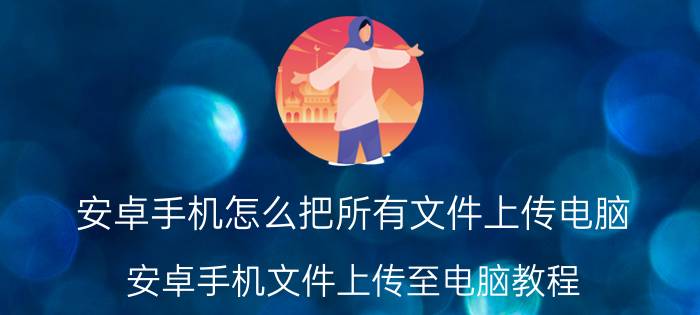 安卓手机怎么把所有文件上传电脑 安卓手机文件上传至电脑教程